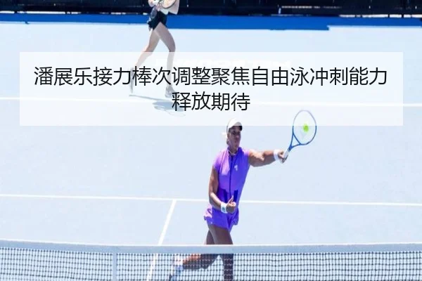 潘展乐接力棒次调整聚焦自由泳冲刺能力释放期待